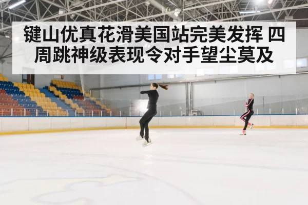 键山优真花滑美国站完美发挥 四周跳神级表现令对手望尘莫及