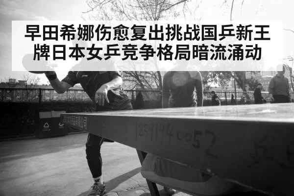 早田希娜伤愈复出挑战国乒新王牌日本女乒竞争格局暗流涌动